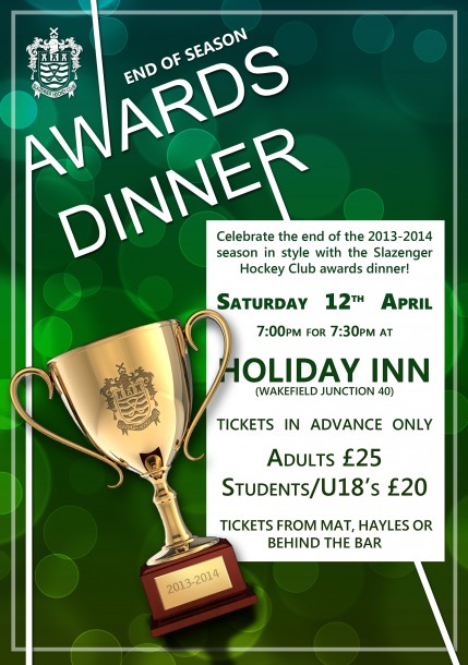 Celebrate the end of the 2013-14 season in style with the Slazenger Hockey Club awards dinner. Saturday 12th April. 7pm for 7:30pm, at Holiday Inn (Wakefield Junction 40)/ Tickets in Advance Only.  Adults £25, Students/U18's £20. Tickets from Mat, Hayles of from behind the bar.